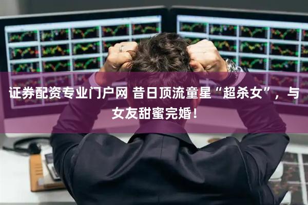 证券配资专业门户网 昔日顶流童星“超杀女”，与女友甜蜜完婚！