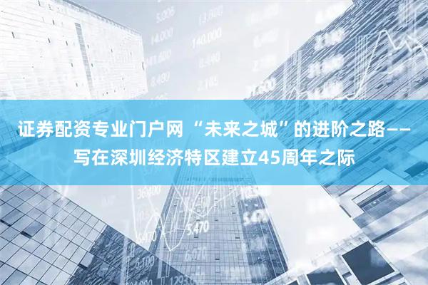 证券配资专业门户网 “未来之城”的进阶之路——写在深圳经济特区建立45周年之际