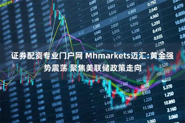 证券配资专业门户网 Mhmarkets迈汇:黄金强势震荡 聚焦美联储政策走向