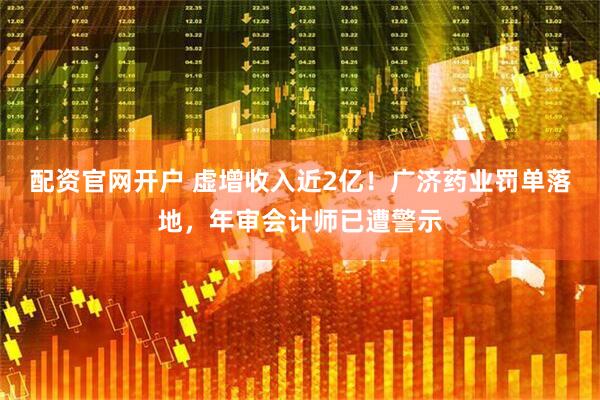配资官网开户 虚增收入近2亿！广济药业罚单落地，年审会计师已遭警示