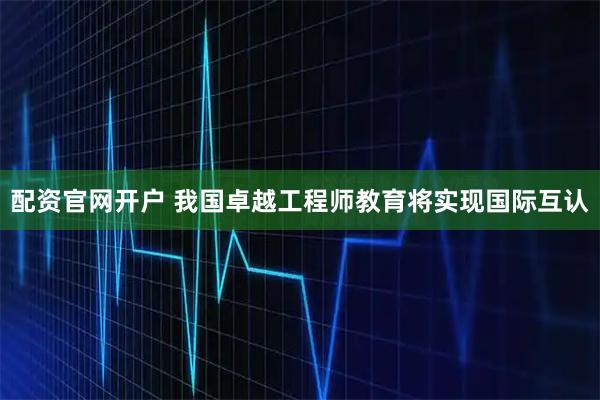 配资官网开户 我国卓越工程师教育将实现国际互认
