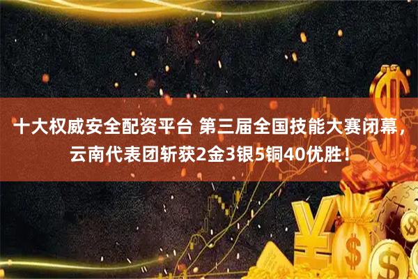 十大权威安全配资平台 第三届全国技能大赛闭幕，云南代表团斩获2金3银5铜40优胜！