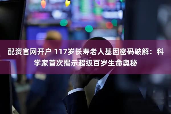 配资官网开户 117岁长寿老人基因密码破解：科学家首次揭示超级百岁生命奥秘