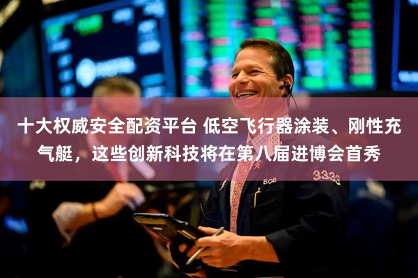 十大权威安全配资平台 低空飞行器涂装、刚性充气艇，这些创新科技将在第八届进博会首秀