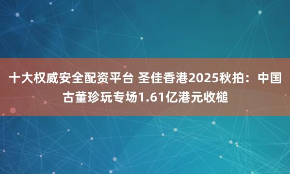 十大权威安全配资平台 圣佳香港2025秋拍：中国古董珍玩专场1.61亿港元收槌