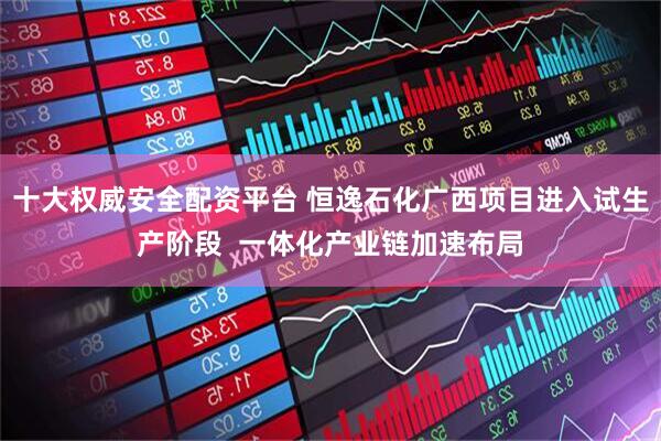 十大权威安全配资平台 恒逸石化广西项目进入试生产阶段  一体化产业链加速布局