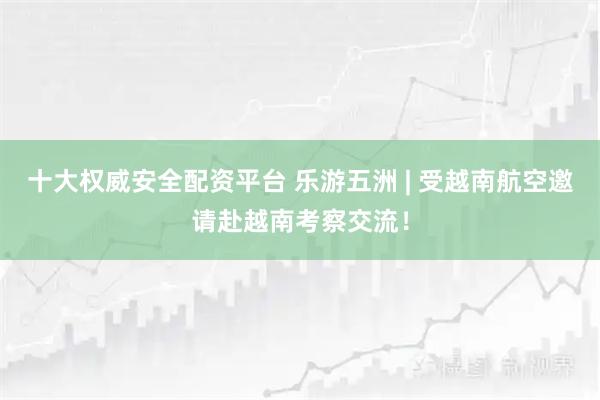 十大权威安全配资平台 乐游五洲 | 受越南航空邀请赴越南考察交流！