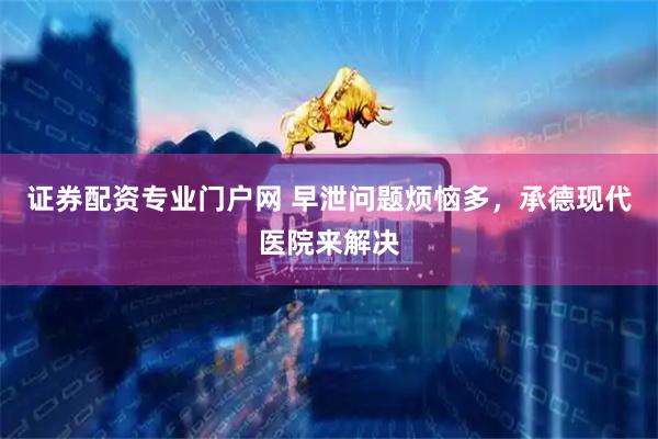 证券配资专业门户网 早泄问题烦恼多，承德现代医院来解决