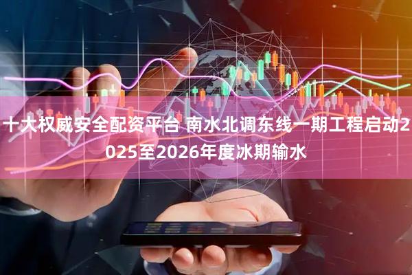 十大权威安全配资平台 南水北调东线一期工程启动2025至2026年度冰期输水