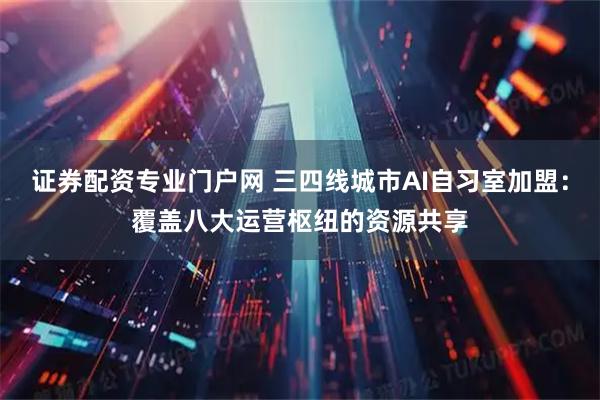 证券配资专业门户网 三四线城市AI自习室加盟：覆盖八大运营枢纽的资源共享
