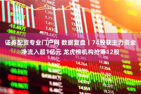 证券配资专业门户网 数据复盘丨74股获主力资金净流入超1亿元 龙虎榜机构抢筹12股