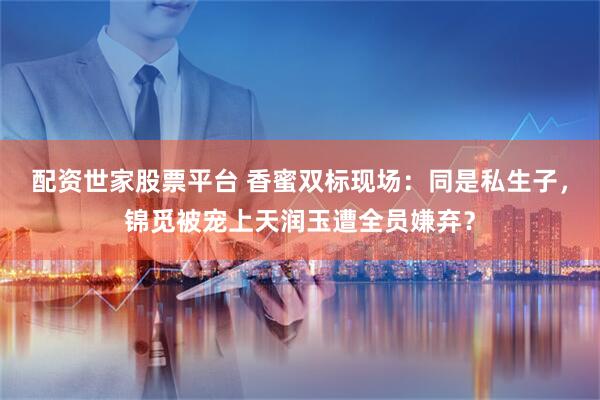 配资世家股票平台 香蜜双标现场：同是私生子，锦觅被宠上天润玉遭全员嫌弃？
