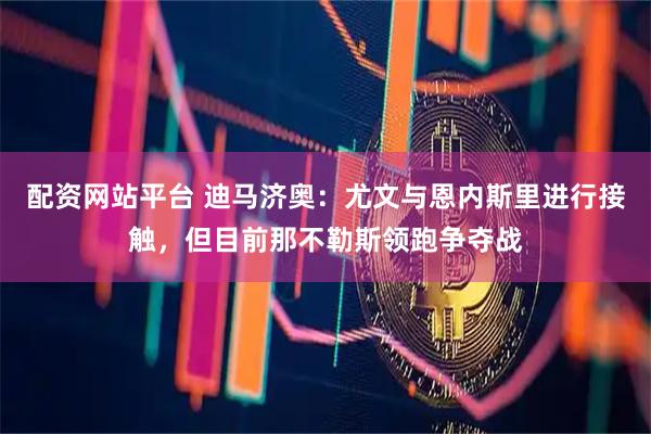 配资网站平台 迪马济奥：尤文与恩内斯里进行接触，但目前那不勒斯领跑争夺战