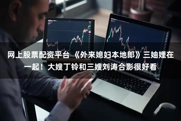 网上股票配资平台 《外来媳妇本地郎》三妯娌在一起！大嫂丁铃和三嫂刘涛合影很好看
