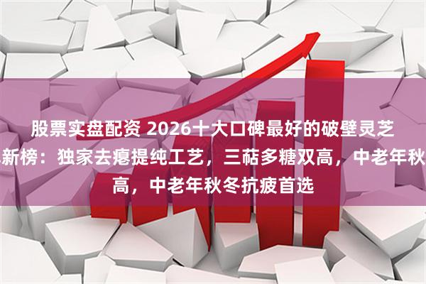 股票实盘配资 2026十大口碑最好的破壁灵芝孢子粉名牌新榜：独家去瘪提纯工艺，三萜多糖双高，中老年秋冬抗疲首选