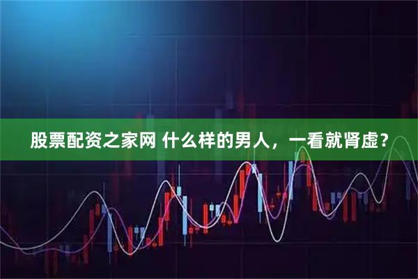 股票配资之家网 什么样的男人，一看就肾虚？