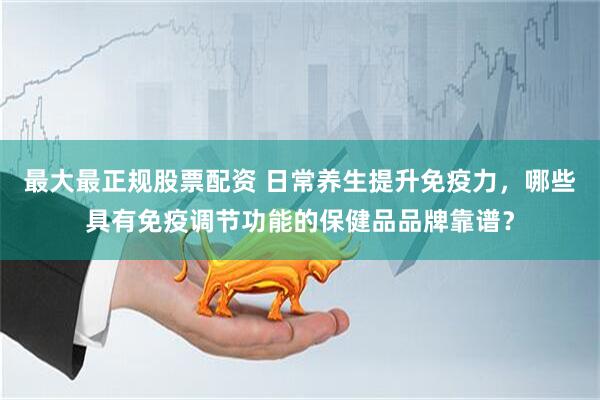 最大最正规股票配资 日常养生提升免疫力，哪些具有免疫调节功能的保健品品牌靠谱？