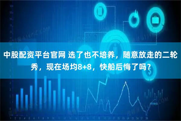 中股配资平台官网 选了也不培养，随意放走的二轮秀，现在场均8+8，快船后悔了吗？