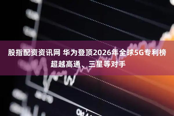 股指配资资讯网 华为登顶2026年全球5G专利榜 超越高通、三星等对手