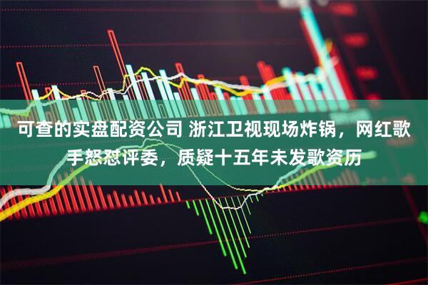 可查的实盘配资公司 浙江卫视现场炸锅，网红歌手怒怼评委，质疑十五年未发歌资历