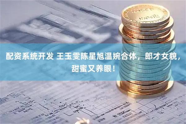 配资系统开发 王玉雯陈星旭温婉合体，郎才女貌，甜蜜又养眼！