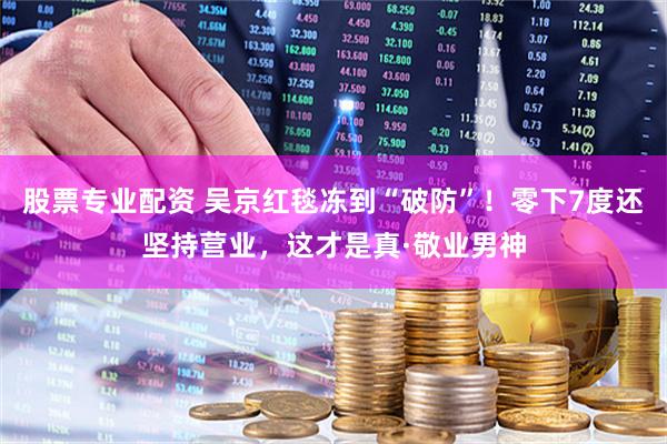 股票专业配资 吴京红毯冻到“破防”！零下7度还坚持营业，这才是真·敬业男神