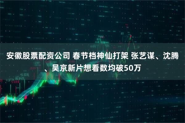 安徽股票配资公司 春节档神仙打架 张艺谋、沈腾、吴京新片想看数均破50万