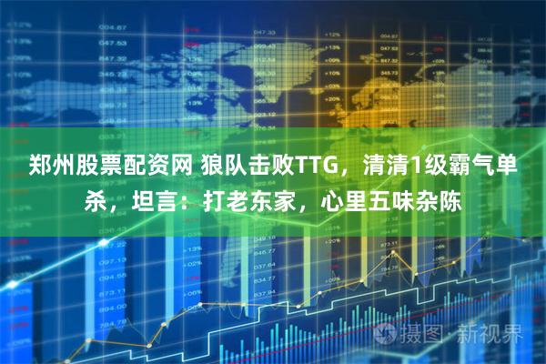 郑州股票配资网 狼队击败TTG，清清1级霸气单杀，坦言：打老东家，心里五味杂陈