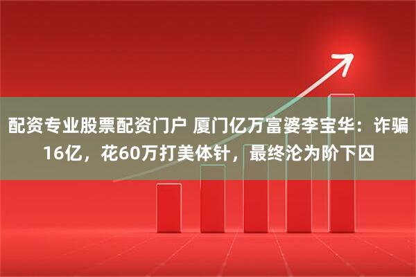 配资专业股票配资门户 厦门亿万富婆李宝华：诈骗16亿，花60万打美体针，最终沦为阶下囚