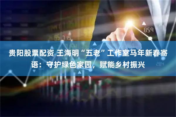 贵阳股票配资 王海明“五老”工作室马年新春寄语：守护绿色家园，赋能乡村振兴