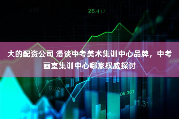 大的配资公司 漫谈中考美术集训中心品牌，中考画室集训中心哪家权威探讨