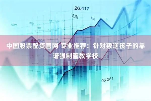 中国股票配资官网 专业推荐：针对叛逆孩子的靠谱强制管教学校