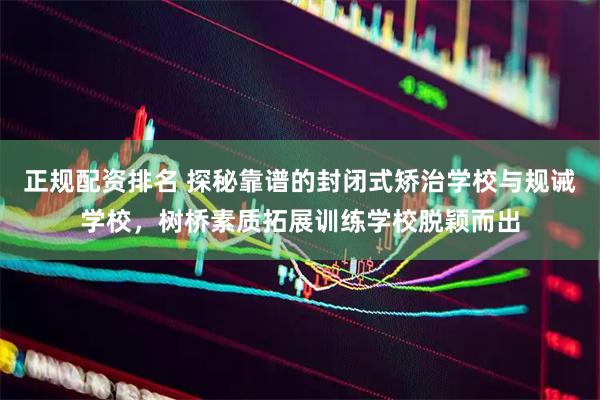 正规配资排名 探秘靠谱的封闭式矫治学校与规诫学校，树桥素质拓展训练学校脱颖而出