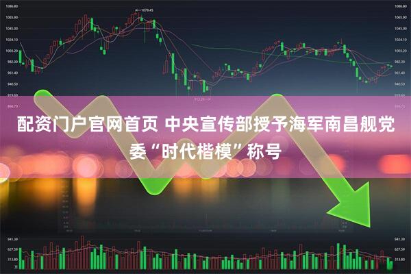配资门户官网首页 中央宣传部授予海军南昌舰党委“时代楷模”称号