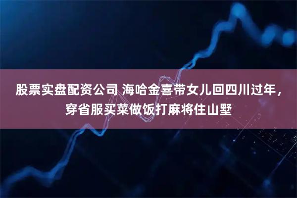 股票实盘配资公司 海哈金喜带女儿回四川过年，穿省服买菜做饭打麻将住山墅