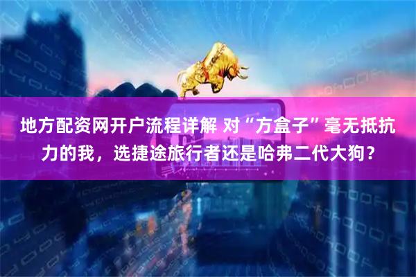 地方配资网开户流程详解 对“方盒子”毫无抵抗力的我，选捷途旅行者还是哈弗二代大狗？