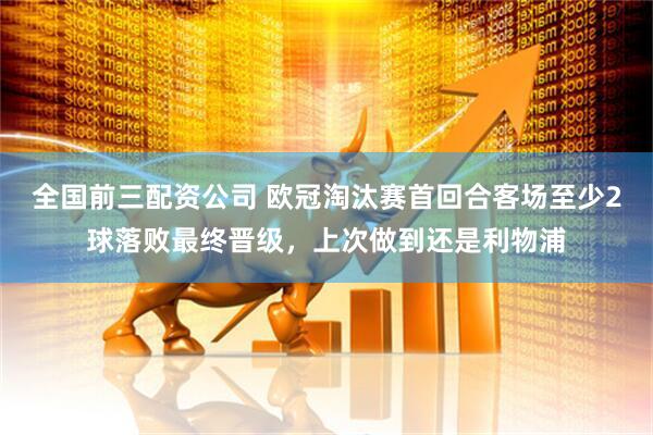 全国前三配资公司 欧冠淘汰赛首回合客场至少2球落败最终晋级，上次做到还是利物浦