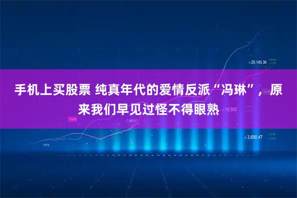 手机上买股票 纯真年代的爱情反派“冯琳”，原来我们早见过怪不得眼熟