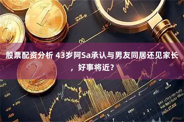 股票配资分析 43岁阿Sa承认与男友同居还见家长，好事将近？