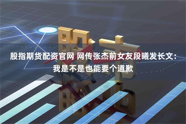 股指期货配资官网 网传张杰前女友段曦发长文：我是不是也能要个道歉