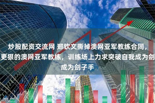 炒股配资交流网 郑钦文撕掉澳网亚军教练合同，换上更狠的澳网亚军教练，训练场上力求突破自我成为刽子手