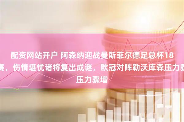 配资网站开户 阿森纳迎战曼斯菲尔德足总杯18决赛，伤情堪忧诸将复出成谜，欧冠对阵勒沃库森压力骤增