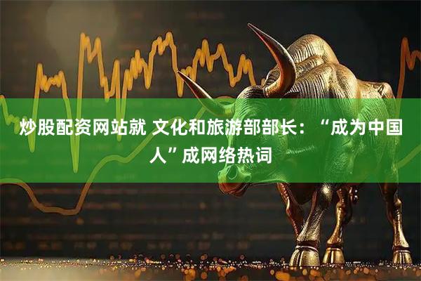 炒股配资网站就 文化和旅游部部长：“成为中国人”成网络热词