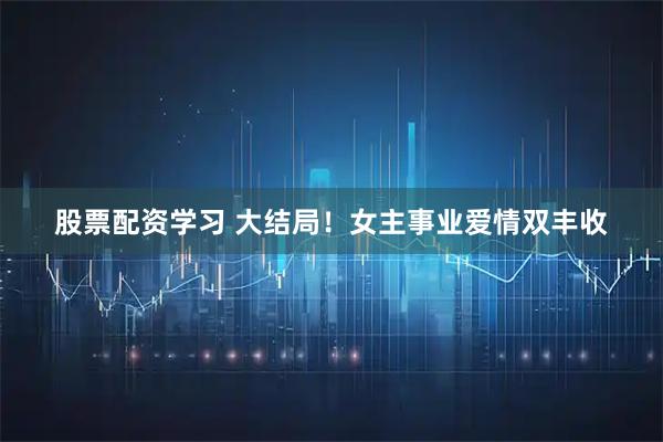 股票配资学习 大结局！女主事业爱情双丰收