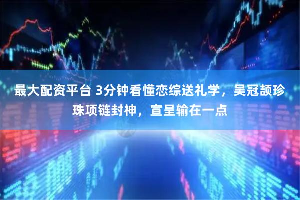 最大配资平台 3分钟看懂恋综送礼学，吴冠颉珍珠项链封神，宣呈输在一点