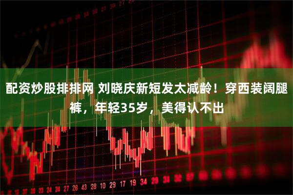配资炒股排排网 刘晓庆新短发太减龄！穿西装阔腿裤，年轻35岁，美得认不出