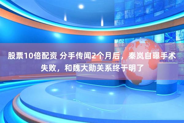 股票10倍配资 分手传闻2个月后，秦岚自曝手术失败，和魏大勋关系终于明了