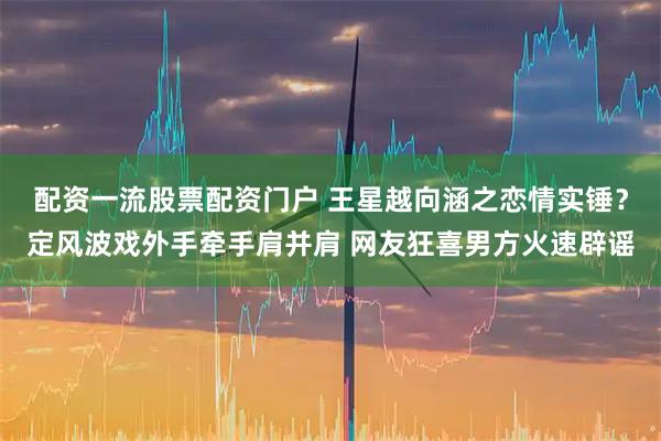 配资一流股票配资门户 王星越向涵之恋情实锤？定风波戏外手牵手肩并肩 网友狂喜男方火速辟谣