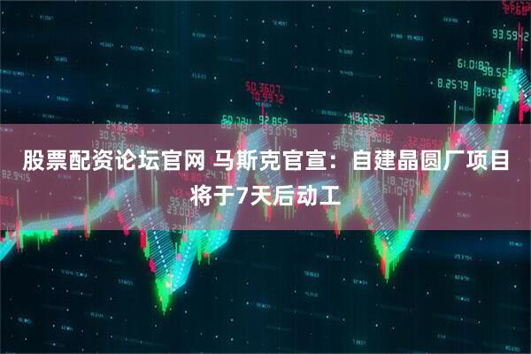 股票配资论坛官网 马斯克官宣：自建晶圆厂项目将于7天后动工