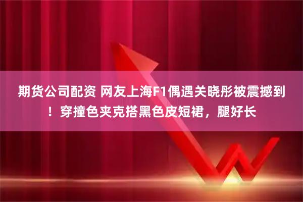 期货公司配资 网友上海F1偶遇关晓彤被震撼到！穿撞色夹克搭黑色皮短裙，腿好长